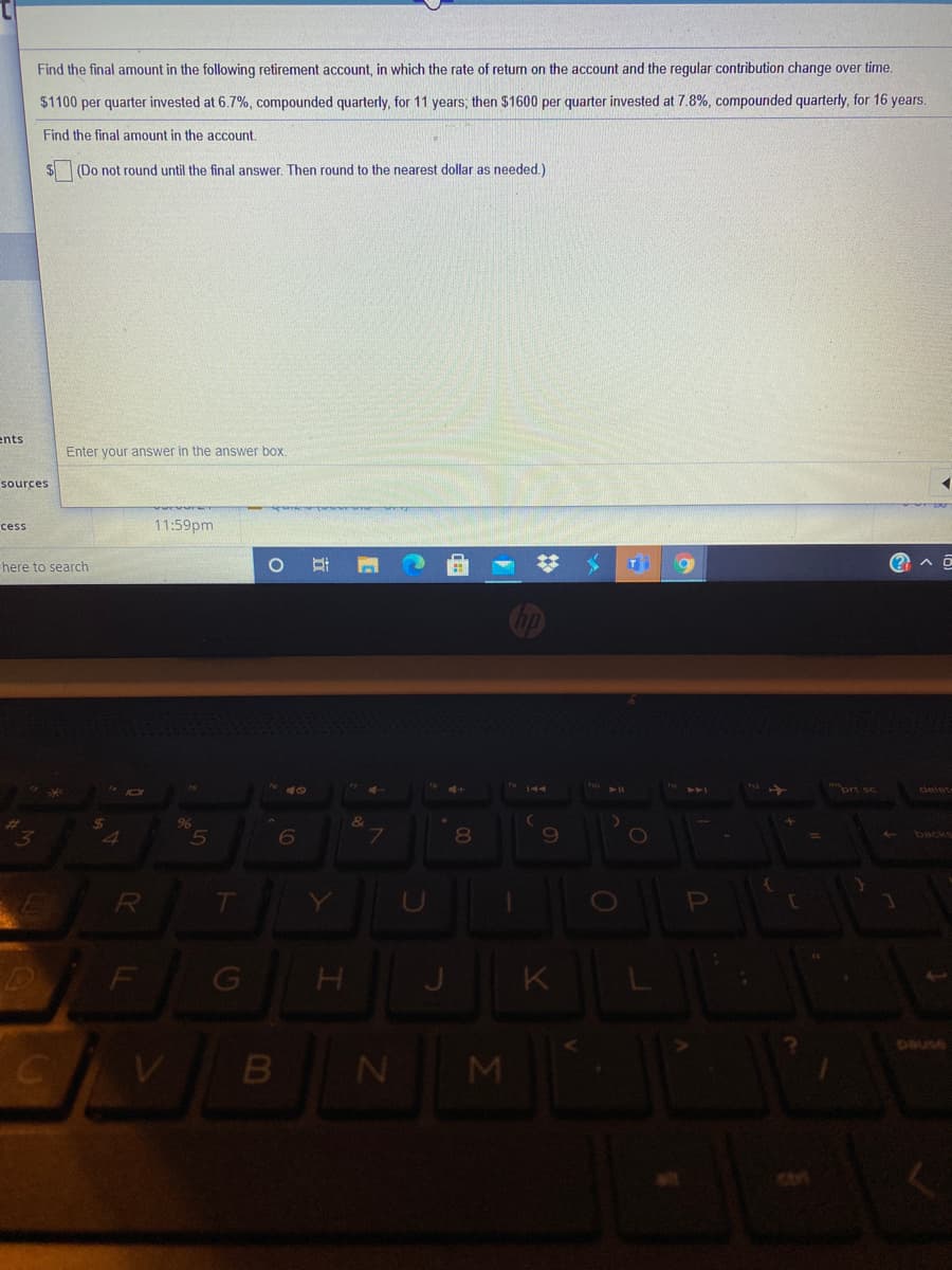 Find the final amount in the following retirement account, in which the rate of return on the account and the regular contribution change over time.
$1100 per quarter invested at 6.7%, compounded quarterly, for 11 years; then $1600 per quarter invested at 7.8%, compounded quarterly, for 16 years.
Find the final amount in the account.
(Do not round until the final answer. Then round to the nearest dollar as needed.)
ents
Enter your answer in the answer box.
sources
11:59pm
cess
%23
here to search
T
ort sc
delet-
8.
backs
R
T
F
J.
K
DaUse
M
