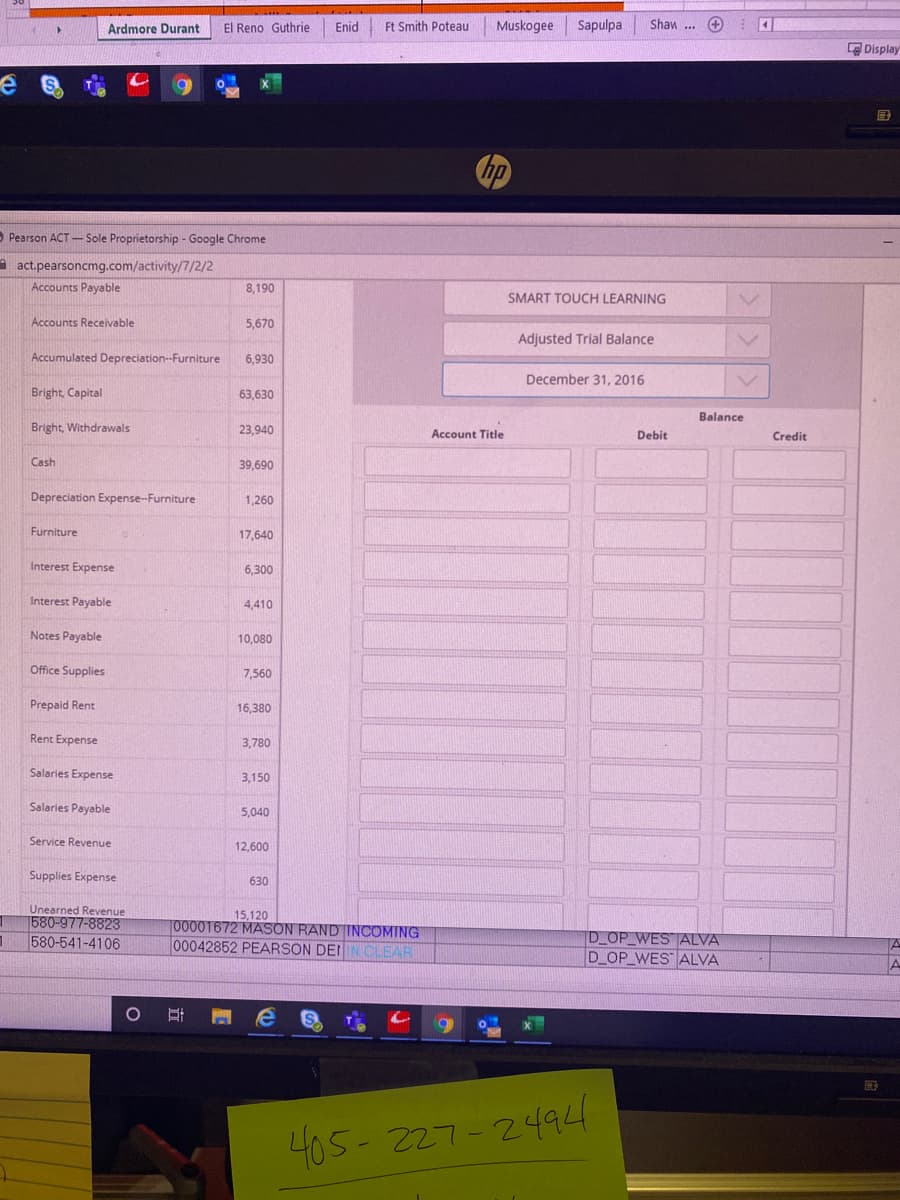 Ardmore Durant
El Reno Guthrie
Enid
Ft Smith Poteau
Muskogee
Sapulpa
Shaw ...
E Display
国
O Pearson ACT- Sole Proprietorship - Google Chrome
act.pearsoncmg.com/activity/7/2/2
Accounts Payable
8,190
SMART TOUCH LEARNING
Accounts Receivable
5,670
Adjusted Trial Balance
Accumulated Depreciation--Furniture
6,930
December 31, 2016
Bright, Capital
63,630
Balance
Bright, Withdrawals
23,940
Account Title
Debit
Credit
Cash
39,690
Depreciation Expense-Furniture
1,260
Furniture
17,640
Interest Expense
6,300
Interest Payable
4,410
Notes Payable
10,080
Office Supplies
7,560
Prepaid Rent
16,380
Rent Expense
3,780
Salaries Expense
3,150
Salaries Payable
5,040
Service Revenue
12,600
Supplies Expense
630
Unearned Revenue
580-977-8823
580-541-4106
15,120
T00001672 MASON RAND INCOMING
00042852 PEARSON DEIIN CLEAR
D OP WES ALVA
D_OP_WES ALVA
405- 227-2494
