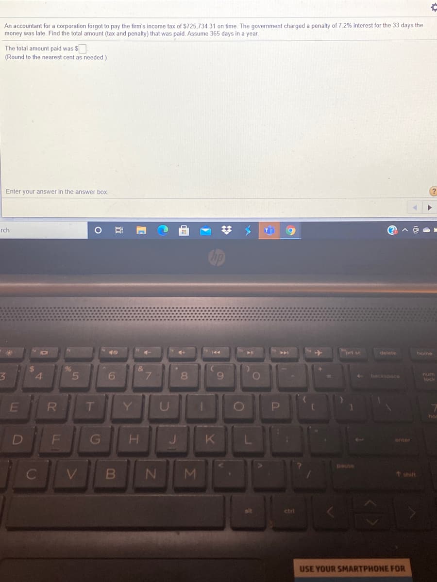 An accountant for a corporation forgot to pay the firm's income tax of $725,734.31 on time. The government charged a penalty of 7.2% interest for the 33 days the
money was late. Find the total amount (tax and penalty) that was paid. Assume 365 days in a year.
The total amount paid was $.
(Round to the nearest cent as needed.)
Enter your answer in the answer box.
rch
10
40
prt se
144
delete
home
3.
4.
7.
6.
num
backspace
lock
Y.
ho
G.
K
enter
pause
N M
t shift
alt
ctri
USE YOUR SMARTPHONE FOR
近
F.
C1
DI

