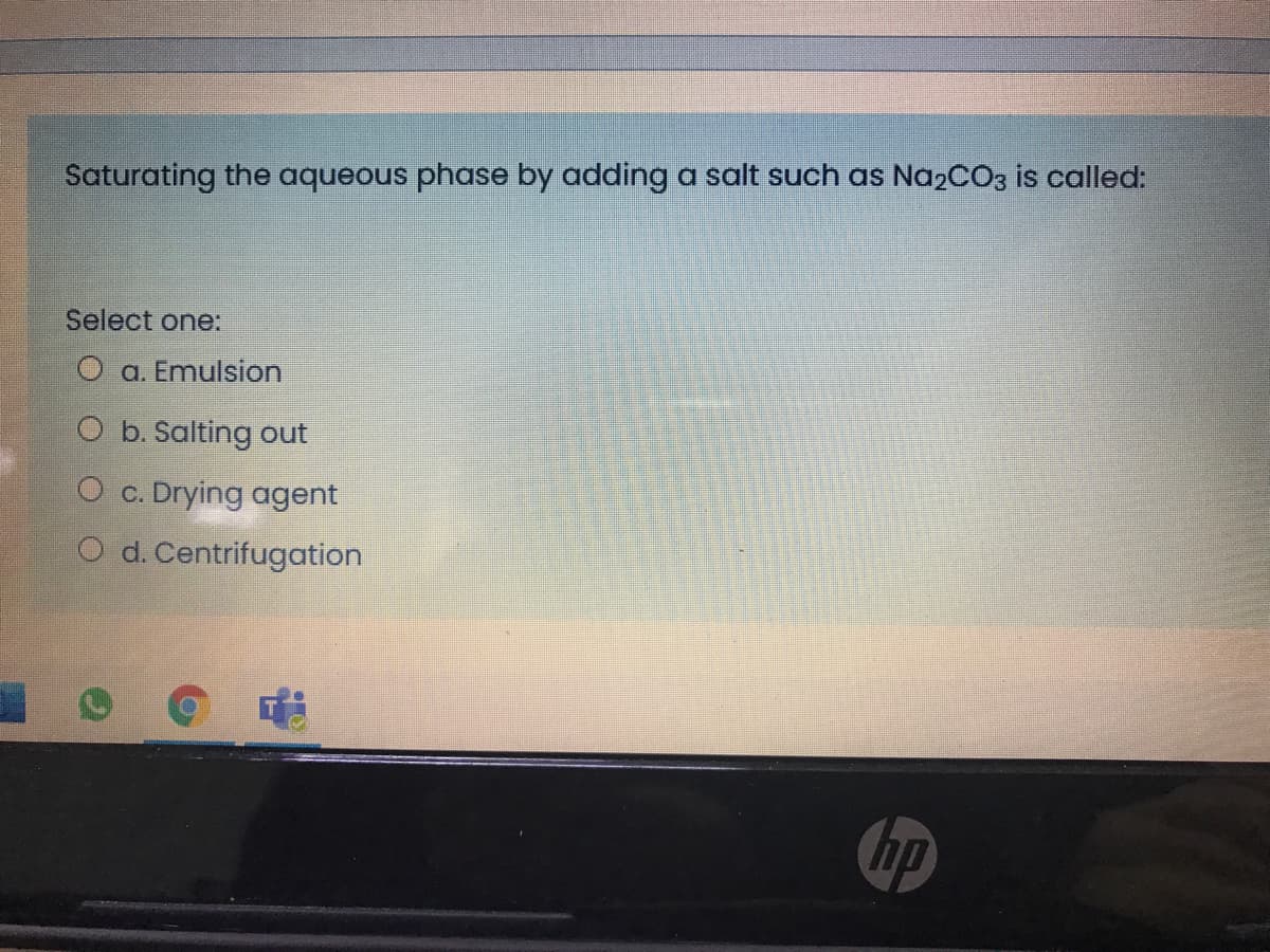 Saturating the aqueous phase by adding a salt such as Na2CO3 is called:
Select one:
O a. Emulsion
O b. Salting out
O c. Drying agent
O d. Centrifugation
hp
