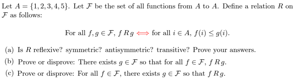 Let A = {1, 2, 3, 4, 5}. Let F be the set of all functions from A to A. Define a relation R on
F as follows:
For all f, g € F, f Rg ⇒ for all i ¤ A, f(i) ≤ g(i).
€
(a) Is R reflexive? symmetric? antisymmetric? transitive? Prove your answers.
(b) Prove or disprove: There exists g € ♬ so that for all ƒ € F, ƒ Rg.
(c) Prove or disprove: For all f = F, there exists g € F so that fRg.