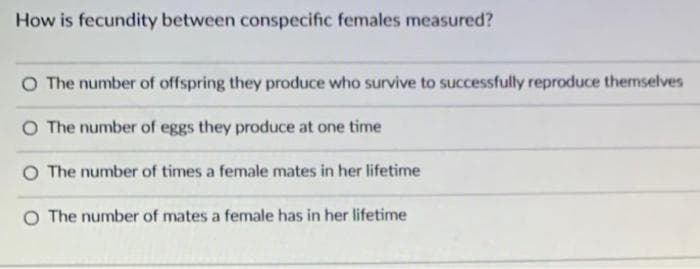 How is fecundity between conspecific females measured?
O The number of offspring they produce who survive to successfully reproduce themselves
O The number of eggs they produce at one time
O The number of times a female mates in her lifetime
O The number of mates a female has in her lifetime