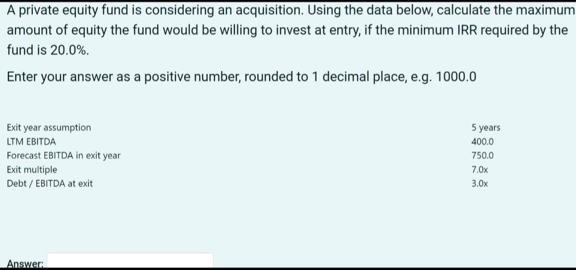 A private equity fund is considering an acquisition. Using the data below, calculate the maximum
amount of equity the fund would be willing to invest at entry, if the minimum IRR required by the
fund is 20.0%.
Enter your answer as a positive number, rounded to 1 decimal place, e.g. 1000.0
Exit year assumption
LTM EBITDA
Forecast EBITDA in exit year
Exit multiple
Debt/EBITDA at exit
Answer:
5 years
400.0
750.0
7.0x
3.0x