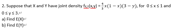 2. Suppose that X and Y have joint density fxx(xx) = x(1 − x)(3 −y), for 0≤x≤ 1 and
0 ≤ y ≤ 3.<
a) Find E(X)
b) Find E(Y)<