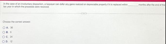 In the case of an involuntary disposition, a taxpayer can defer any gains realized on depreciable property if it is replaced within
tax year in which the proceeds were received.
Choose the correct answer.
OA. 36
OB. 6
OO
C. 24
OD. 12
months after the end of the