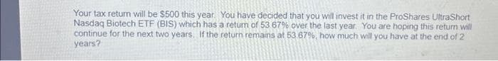 Your tax return will be $500 this year. You have decided that you will invest it in the ProShares UltraShort
Nasdaq Biotech ETF (BIS) which has a return of 53 67% over the last year. You are hoping this return will
continue for the next two years. If the return remains at 53.67%, how much will you have at the end of 2
years?