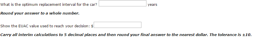 What is the optimum replacement interval for the car?
Round your answer to a whole number.
years
Show the EUAC value used to reach your decision: $
Carry all interim calculations to 5 decimal places and then round your final answer to the nearest dollar. The tolerance is ±10.