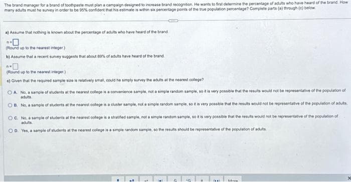 The brand manager for a brand of toothpaste must plan a campaign designed to increase brand recognition. He wants to first determine the percentage of adults who have heard of the brand. How
many adults must he survey in order to be 95% confident that his estimate is within six percentage points of the true population percentage? Complete parts (a) through (c) below
CELLE
a) Assume that nothing is known about the percentage of adults who have heard of the brand
(Round up to the nearest integer)
b) Assume that a recent survey suggests that about 89% of adults have heard of the brand.
(Round up to the nearest integer.)
c) Given that the required sample size is relatively small, could he simply survey the adults at the nearest college?
OA No, a sample of students at the nearest college is a convenience sample, not a simple random sample, so it is very possible that the results would not be representative of the population of
adults.
B. No, a sample of students at the nearest college is a cluster sample, not a simple random sample, so it is very possible that the results would not be representative of the population of adults.
OC. No, a sample of students at the nearest college is a stratified sample, not a simple random sample, so it is very possible that the results would not be representative of the population of
adults
OD. Yes, a sample of students at the nearest college is a simple random sample, so the results should be representative of the population of adults
G
"G