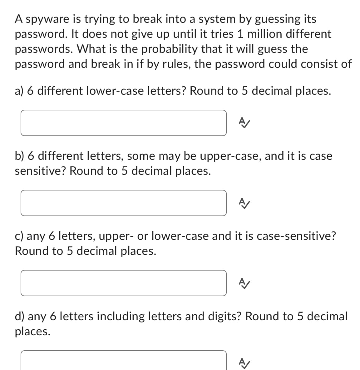 A spyware is trying to break into a system by guessing its
password. It does not give up until it tries 1 million different
passwords. What is the probability that it will guess the
password and break in if by rules, the password could consist of
a) 6 different lower-case letters? Round to 5 decimal places.
A/
b) 6 different letters, some may be upper-case, and it is case
sensitive? Round to 5 decimal places.
A/
c) any 6 letters, upper- or lower-case and it is case-sensitive?
Round to 5 decimal places.
A/
d) any 6 letters including letters and digits? Round to 5 decimal
places.
A/