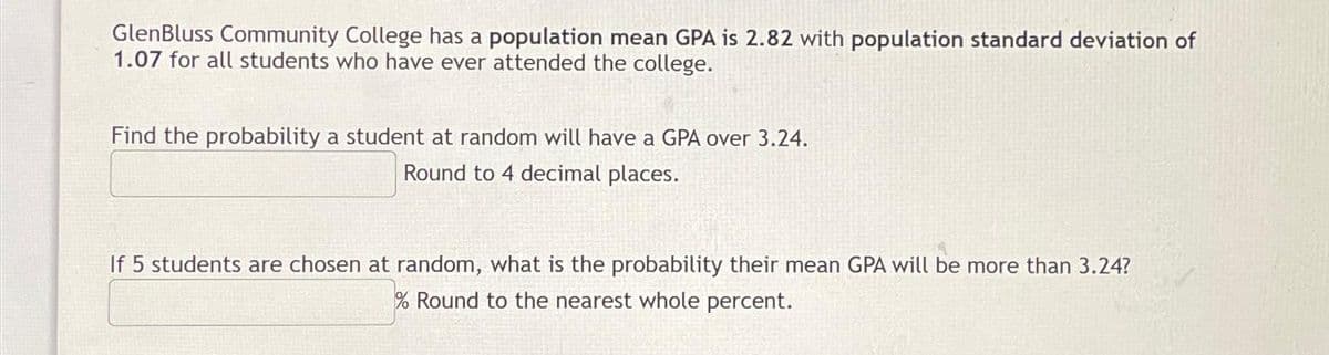 GlenBluss Community College has a population mean GPA is 2.82 with population standard deviation of
1.07 for all students who have ever attended the college.
Find the probability a student at random will have a GPA over 3.24.
Round to 4 decimal places.
If 5 students are chosen at random, what is the probability their mean GPA will be more than 3.24?
% Round to the nearest whole percent.