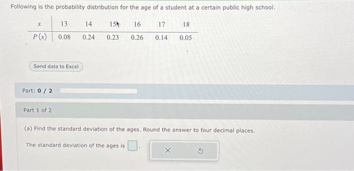 Following is the probability distribution for the age of a student at a certain public high school.
13
P(x) 0.08
x
Send data to Excel
Part: 0 / 2
Part 1 of 2
14
0.24
154
0.23
16
17
18
0.26 0.14 0.05
(a) Find the standard deviation of the ages, Round the answer to four decimal places.
The standard deviation of the ages is
3