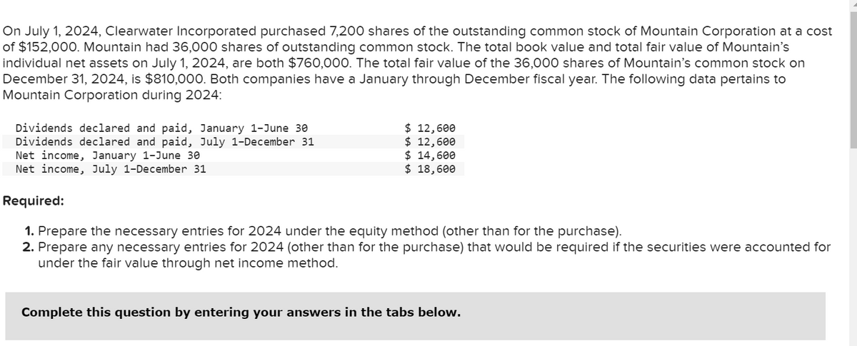 On July 1, 2024, Clearwater Incorporated purchased 7,200 shares of the outstanding common stock of Mountain Corporation at a cost
of $152,000. Mountain had 36,000 shares of outstanding common stock. The total book value and total fair value of Mountain's
individual net assets on July 1, 2024, are both $760,000. The total fair value of the 36,000 shares of Mountain's common stock on
December 31, 2024, is $810,000. Both companies have a January through December fiscal year. The following data pertains to
Mountain Corporation during 2024:
Dividends declared and paid, January 1-June 30
Dividends declared and paid, July 1-December 31
Net income, January 1-June 30
Net income, July 1-December 31
$ 12,600
$ 12,600
$ 14,600
$ 18,600
Required:
1. Prepare the necessary entries for 2024 under the equity method (other than for the purchase).
2. Prepare any necessary entries for 2024 (other than for the purchase) that would be required if the securities were accounted for
under the fair value through net income method.
Complete this question by entering your answers in the tabs below.