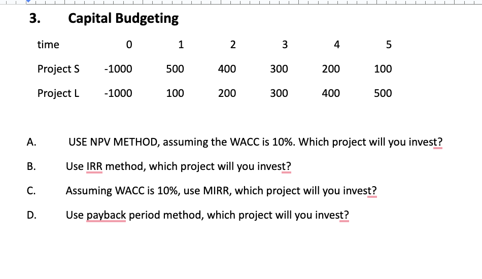 3.
A.
B.
C.
time
Capital Budgeting
Project S
Project L
D.
0
-1000
-1000
1
500
100
2
400
200
3
300
300
4
200
400
5
100
500
USE NPV METHOD, assuming the WACC is 10%. Which project will you invest?
Use IRR method, which project will you invest?
Assuming WACC is 10%, use MIRR, which project will you invest?
Use payback period method, which project will you invest?