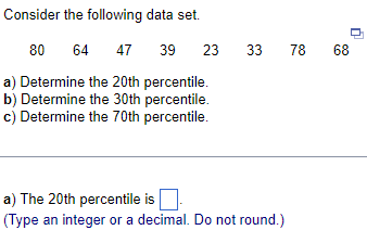 Consider
the following data set.
39 23 33
80 64 47
a) Determine the 20th percentile.
b) Determine the 30th percentile.
c) Determine the 70th percentile.
a) The 20th percentile is
(Type an integer or a decimal. Do not round.)
78 68