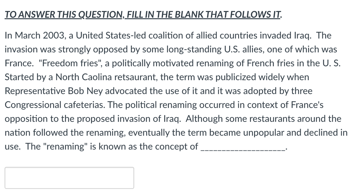 TO ANSWER THIS QUESTION, FILL IN THE BLANK THAT FOLLOWS IT.
In March 2003, a United States-led coalition of allied countries invaded Iraq. The
invasion was strongly opposed by some long-standing U.S. allies, one of which was
France. "Freedom fries", a politically motivated renaming of French fries in the U. S.
Started by a North Caolina retsaurant, the term was publicized widely when
Representative Bob Ney advocated the use of it and it was adopted by three
Congressional cafeterias. The political renaming occurred in context of France's
opposition to the proposed invasion of Iraq. Although some restaurants around the
nation followed the renaming, eventually the term became unpopular and declined in
use. The "renaming" is known as the concept of