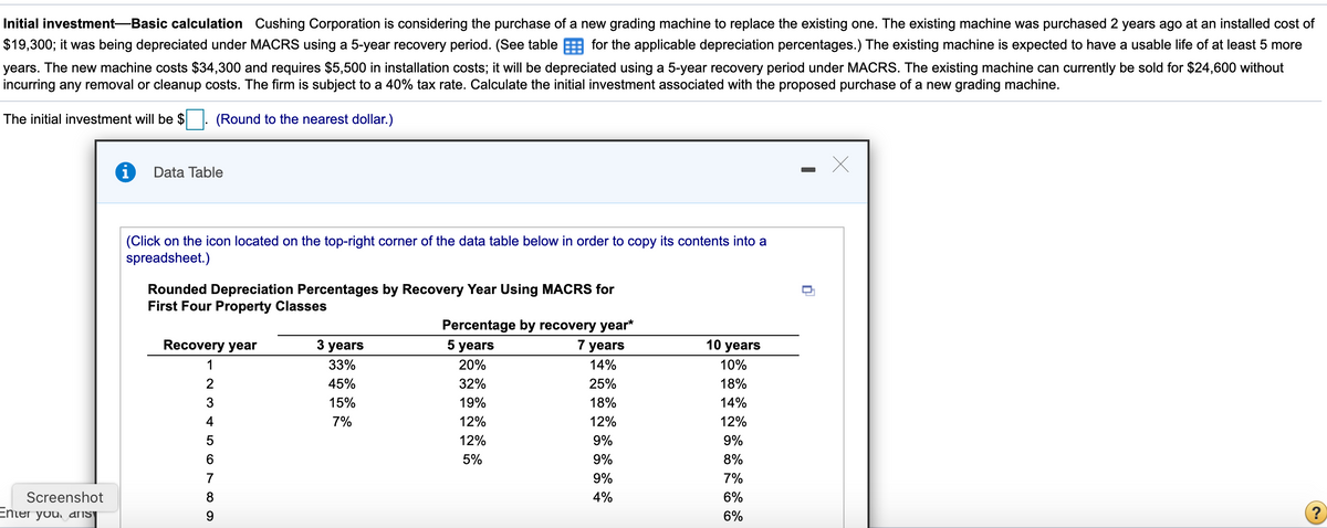 Initial investment-Basic calculation Cushing Corporation is considering the purchase of a new grading machine to replace the existing one. The existing machine was purchased 2 years ago at an installed cost of
$19,300; it was being depreciated under MACRS using a 5-year recovery period. (See table E for the applicable depreciation percentages.) The existing machine is expected to have a usable life of at least 5 more
years. The new machine costs $34,300 and requires $5,500 in installation costs; it will be depreciated using a 5-year recovery period under MACRS. The existing machine can currently be sold for $24,600 without
incurring any removal or cleanup costs. The firm is subject to a 40% tax rate. Calculate the initial investment associated with the proposed purchase of a new grading machine.
The initial investment will be $
(Round to the nearest dollar.)
Data Table
(Click on the icon located on the top-right corner of the data table below in order to copy its contents into a
spreadsheet.)
Rounded Depreciation Percentages by Recovery Year Using MACRS for
First Four Property Classes
Percentage by recovery year*
Recovery year
3 years
5 years
7 years
10 years
1
33%
20%
14%
10%
2
45%
32%
25%
18%
3
15%
19%
18%
14%
4
7%
12%
12%
12%
5
12%
9%
9%
5%
9%
8%
7
9%
7%
Screenshot
8.
4%
6%
Enter you, aIS
9.
6%
