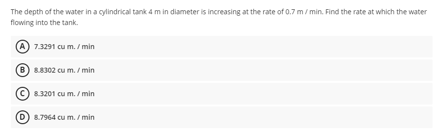 The depth of the water in a cylindrical tank 4 m in diameter is increasing at the rate of 0.7 m / min. Find the rate at which the water
flowing into the tank.
(A) 7.3291 cu m. / min
B 8.8302 cu m. / min
C) 8.3201 cu m. / min
D) 8.7964 cu m. / min
