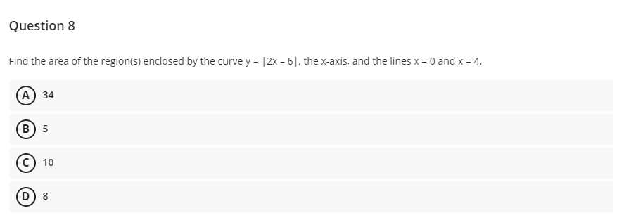 Question 8
Find the area of the region(s) enclosed by the curve y = |2x - 6|, the x-axis, and the lines x = 0 and x = 4.
(А) 34
В) 5
c) 10
D) 8
