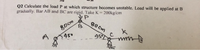 Q2 Calculate the load P at which structure becomes unstable. Load will be applied at B
gradually. Bar AB and BC are rigid. Take K= 200kg/cm
シP
80om
B.
BU Cm
45
C
