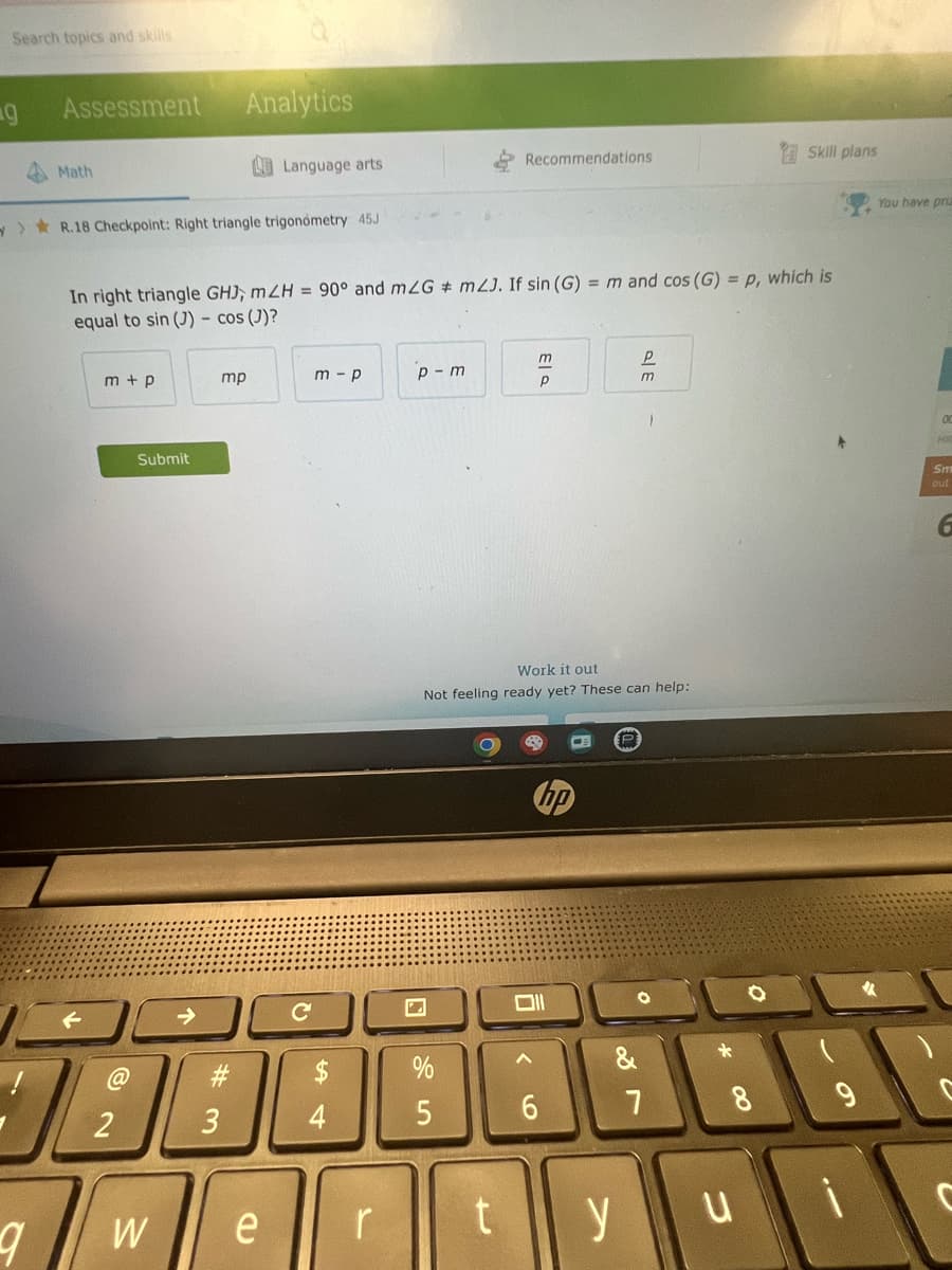 Search topics and skills
g
Assessment
9
Math
>R.18 Checkpoint: Right triangle trigonometry 45J
m+p
@
2
In right triangle GHJ, mZH = 90° and mZG # m2J. If sin (G) = m and cos (G) = p, which is
equal to sin (J) - cos (J)?
Submit
W
Analytics
mp
#m
3
Language arts
e
с
m-p
$
4
r
p-m
Recommendations
5
rt
13
P
Work it out
Not feeling ready yet? These can help:
hp
6
&
P
m
y
1
7
Skill plans
8
ui
You have priz
00
HR
Sm
out
C