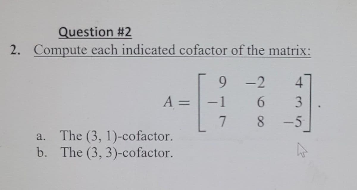 Question #2
2. Compute each indicated cofactor of the matrix:
9.
A =
-1
3.
-5
The (3, 1)-cofactor.
b. The (3, 3)-cofactor.
a.
268
