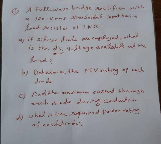 O A full-wave bridge rectifier with
* 12.-V rms Sinusoidal input has a
load resister of Ik.
a) if silicon diode au employed, what
is the dc voltage available at the
load?
b) Deteemine the PIV rating of each
dio de.
O Find the maximum cullent thieugh
cach diode during Conductron.
dj what is the roquired power rating
of eachdiode?
