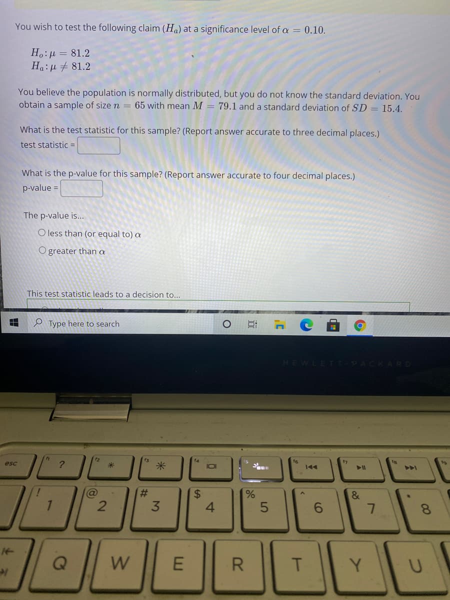 You wish to test the following claim (Ha) at a significance level of a = 0.10.
H.:µ = 81.2
Ha:µ + 81.2
You believe the population is normally distributed, but you do not know the standard deviation. You
obtain a sample of size n = 65 with mean M = 79.1 and a standard deviation of SD = 15.4.
What is the test statistic for this sample? (Report answer accurate to three decimal places.)
test statistic =
What is the p-value for this sample? (Report answer accurate to four decimal places.)
p-value =
The p-value is.
O less than (or equal to) a
O greater than a
This test statistic leads to a decision to...
e Type here to search
HEWLETT-PACKARD
12
米
f6
144
7
esc
?.
米
I0I
%23
3
4.
W
R
T.
Y.
%24
2.
7.
