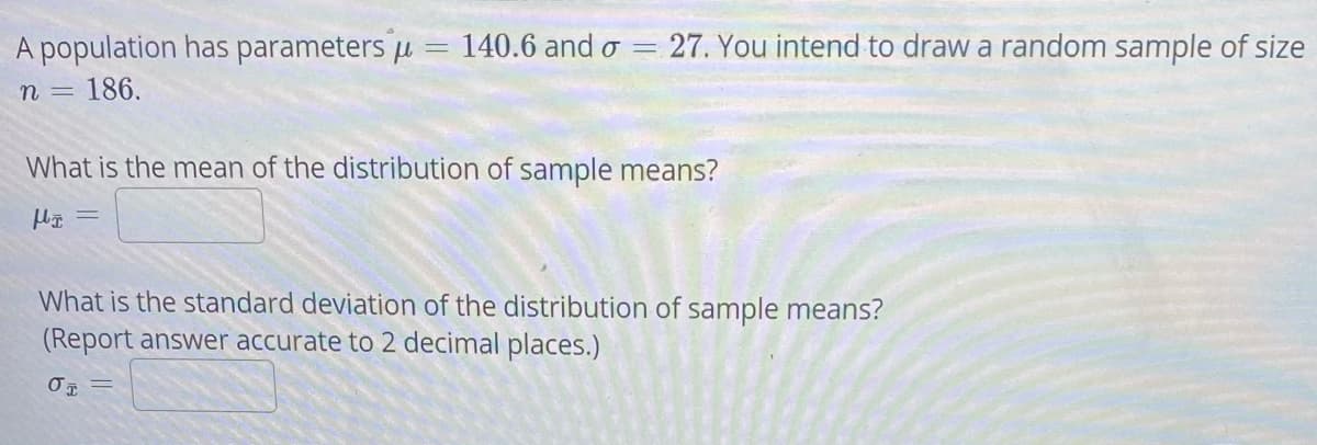 A population has parameters u = 140.6 and o =
27. You intend to draw a random sample of size
n =
186.
What is the mean of the distribution of sample means?
What is the standard deviation of the distribution of sample means?
(Report answer accurate to 2 decimal places.)
