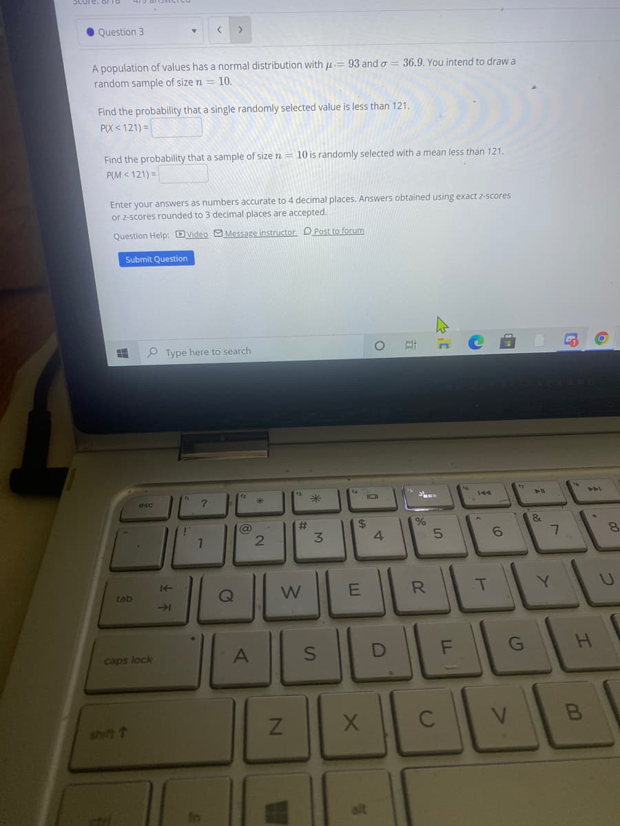 Question 3
<>
A population of values has a normal distribution with u= 93 and o = 36.9. You intend to draw a
random sample of size n = 10.
Find the probability that a single randomly selected value is less than 121.
P(X < 121) =
Find the probability that a sample of size n
10 is randomly selected with a mean less than 121.
P(M < 121) =
Enter your answers as numbers accurate to 4 decimal places. Answers obtained using exact z-scores
or z-scores rounded to 3 decimal places are accepted.
Question Help: DVideo O Message instructor D Post to forum
Submit Question
P Type here to search
esc
米
IOI
@
#
2$
3.
6.
R
T
Y.
tab
caps lock
F
shift T
近
C1
