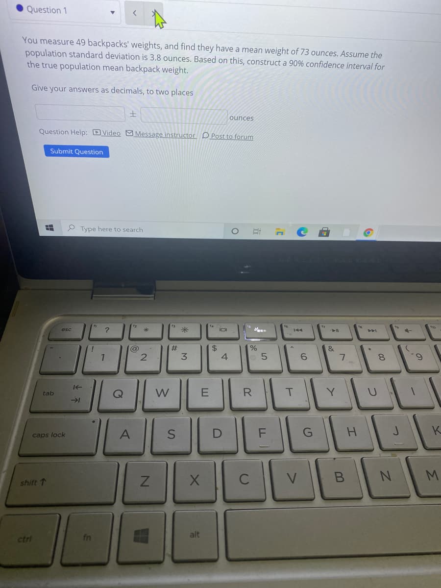 Question 1
You measure 49 backpacks' weights, and find they have a mean weight of 73 ounces. Assume the
population standard deviation is 3.8 ounces. Based on this, construct a 90% confidence interval for
the true population mean backpack weight.
Give your answers as decimals, to two places
ounces
Question Help: DVideo M Message instructor DPost to forum
Submit Question
P Type here to search
fs
米
esc
IOI
144
@
23
$4
&
1
3
4.
6.
7.
6.
LLI
E
R.
Y.
tab
K.
caps lock
V
shift 1
alt
ctri
%24
と不
