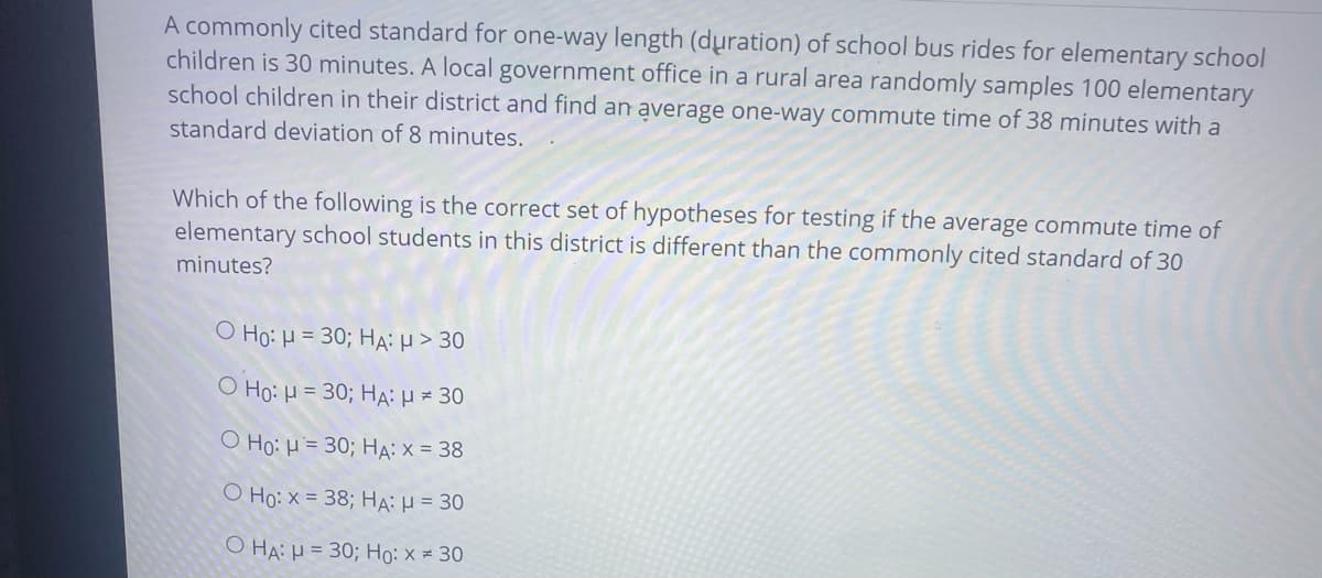 A commonly cited standard for one-way length (duration) of school bus rides for elementary school
children is 30 minutes. A local government office in a rural area randomly samples 100 elementary
school children in their district and find an average one-way commute time of 38 minutes with a
standard deviation of 8 minutes.
Which of the following is the correct set of hypotheses for testing if the average commute time of
elementary school students in this district is different than the commonly cited standard of 30
minutes?
Ο Hg: μ= 30; HA : μ > 30
O Ho: H = 30; Ha: = 30
Ho: H= 30; HA:X = 38
O Ho: x = 38; HA: = 30
O HA: H = 30; Ho: x = 30
