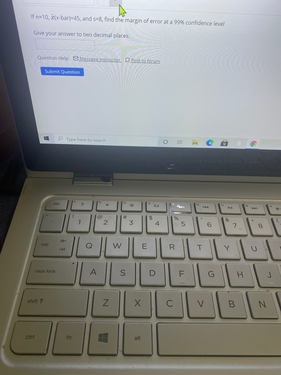 If n=10, (x-bar)=45, and s=8, find the margin of error at a 99% confidence level
Give your answer to two decimal places.
Question Help: Message instructor DPost to forum
Submit Question
O Type here to search
米
IOI
@
$
&
6.
8.
tab
W
R
Y.
caps lock
H.
shift 1
C
V
ctrl
fn
alt
