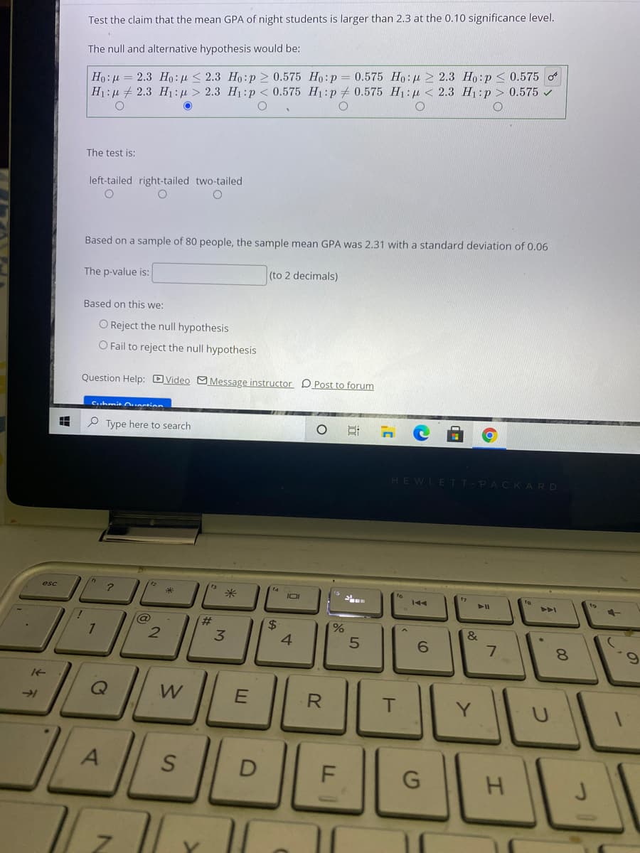 Test the claim that the mean GPA of night students is larger than 2.3 at the 0.10 significance level.
The null and alternative hypothesis would be:
Ho:u = 2.3 Ho:µ < 2.3 Ho:p > 0.575 Ho:p
H1:µ + 2.3 H: µ > 2.3 H1:p < 0.575 H1:p + 0.575 H1: u < 2.3 Hj :p > 0.575 /
0.575 Ho:u > 2.3 Ho:p < 0.575 o
The test is:
left-tailed right-tailed two-tailed
Based on a sample of 80 people, the sample mean GPA was 2.31 with a standard deviation of 0.06
The p-value is:
(to 2 decimals)
Based on this we:
O Reject the null hypothesis
O Fail to reject the null hypothesis
Question Help: DVideo OMessage instructor D Post to forum
Cuhmit Oauntion
P Type here to search
%3
HEWLETT-PACKARD
米
IOI
fo
144
A
2#
2$
4
%
&
3.
6.
7.
R
Y.
D
