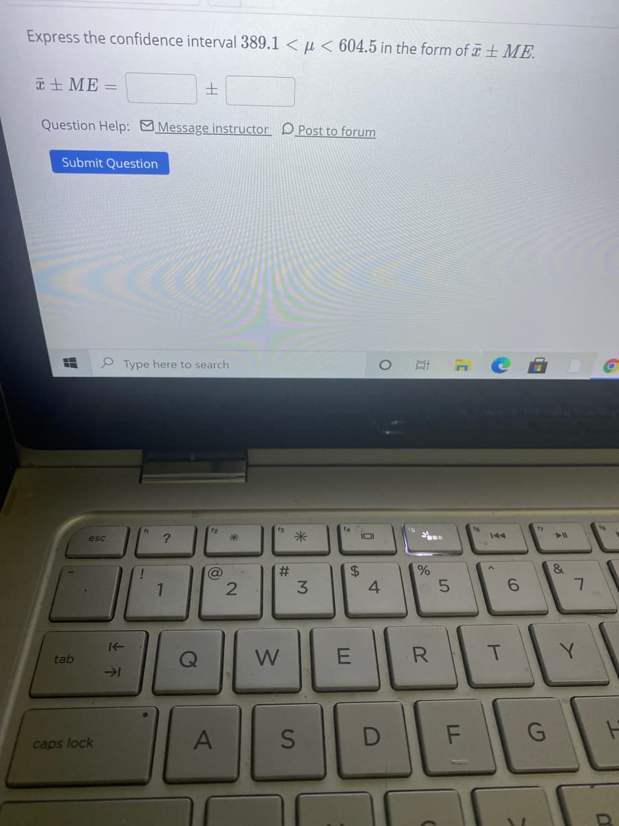 Express the confidence interval 389.1 < µ < 604.5 in the form of T + ME.
T + ME =
Question Help: Message instructor DPost to forum
Submit Question
P Type here to search
12
f3
17
米
IOI
144
esc
!
2#
%
&
3
4.
W
R
tab
D
G
caps lock
%24
E.
