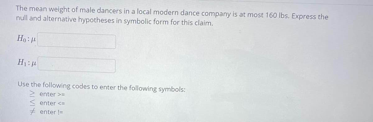 The mean weight of male dancers in a local modern dance company is at most 160 Ibs. Express the
null and alternative hypotheses in symbolic form for this claim.
Ho:4
Use the following codes to enter the following symbols:
enter >=
enter <=
enter !=
