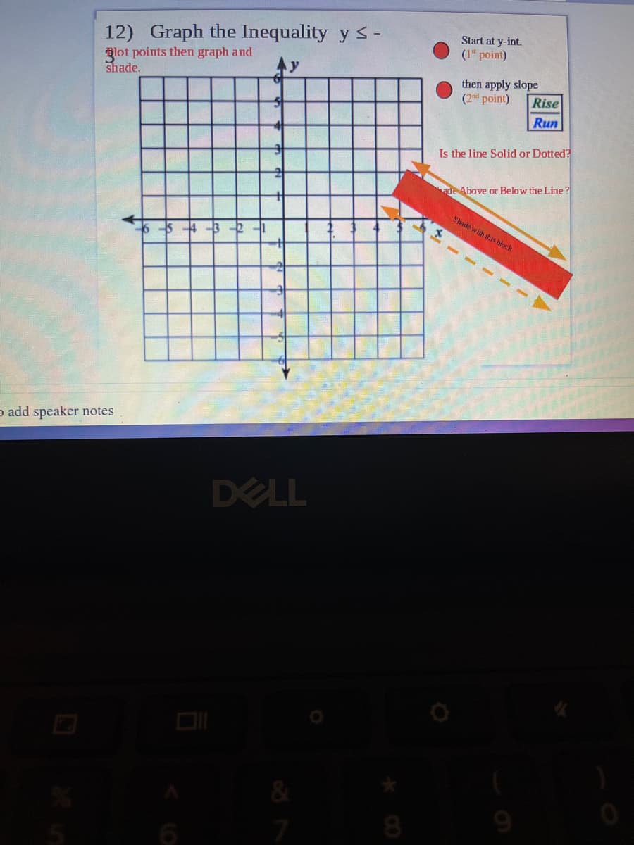 12) Graph the Inequality y s-
Start at y-int.
(1" point)
Blot points then graph and
shade.
then apply slope
Rise
Run
(2nd point)
Is the line Solid or Dotted?
ade Above or Below the Line?
Shade with this block
5 4 3 -21
o add speaker notes
DELL
8.
