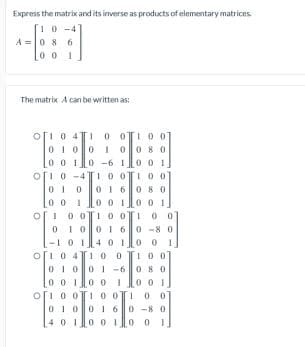 Express the matrix and its inverse as products of elementary matrices
10-4
A =0 8 6
00
The matrix A can be written as:
ofi 0 4T1 0 OTI0 0
00 8 0
0 0 1
ofi 0 -41 o OI 0 0
01 60 8 0
01 00
00 1
0 -6 1
0 0
001
00 1
0 O1 0 0T100
01001 60 -8 0
-1014 0 io 0
o[i 0 4 100
01001 -6 0 80
0 0 1
o[i 0 0 10 01
I00
0 0 1
0 0 1
010
0160-8 0
