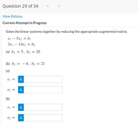 Question 29 of 34
View Policies
Current Attempt in Progress
Solve the linear systems together by reducing the appropriate augmented matrix.
x - 5x2 = bị
3x - 14x2 = b2
(a) bi = 5, bz = 20
(b) bị = - 6, bz = 21
(a)
X =
X2 =
(b)
X2 =
II || I|||
