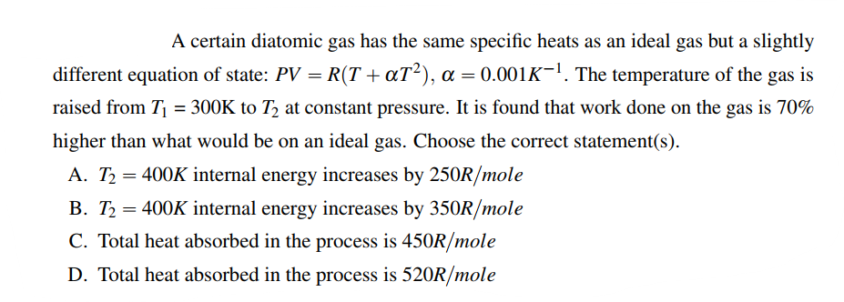 A certain diatomic gas has the same specific heats as an ideal gas but a slightly
different equation of state: PV = R(T + αT²), α = 0.001K¯¹. The temperature of the gas is
raised from T₁ = 300K to 12 at constant pressure. It is found that work done on the gas is 70%
higher than what would be on an ideal gas. Choose the correct statement(s).
A. T₂ = 400K internal energy increases by 250R/mole
B. T₂ = 400K internal energy increases by 350R/mole
C. Total heat absorbed in the process is 450R/mole
D. Total heat absorbed in the process is 520R/mole