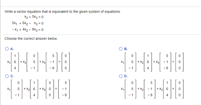 Write a vector equation that is equivalent to the given system of equations.
X2 + 5x3 = 0
5x1 + 6x2 - X3 = 0
- X1 + 4X2 - 8x3 = 0
Choose the correct answer below.
A.
OB.
1
1
5
X1 6
+ X2
5
+ X3
5 + X2 6 + X3
- 1
X1
4
- 1
- 8
- 1
4
- 8
1
5
5 +X2
- X3
- 1
X1
5 +X2
+ X3
- 1
- 1
- 8
- 1
- 8
4
