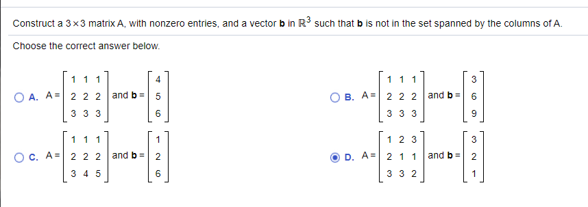 Construct a 3x3 matrix A, with nonzero entries, and a vector b in R such that b is not in the set spanned by the columns of A.
Choose the correct answer below.
11 1
1 11
3
O A. A=
O B. A= 2 2 2
and b=
2 2 2
and b =
3 33
6.
3 3 3
9.
1 11
1 2 3
3
O c. A= 2 2 2
and b =
D. A= 2 1.1
and b =
3 4 5
3 3 2
1
2.
