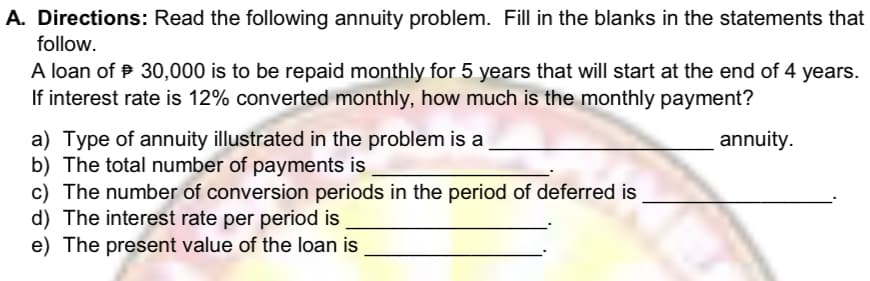 A. Directions: Read the following annuity problem. Fill in the blanks in the statements that
follow.
A loan of P 30,000 is to be repaid monthly for 5 years that will start at the end of 4 years.
If interest rate is 12% converted monthly, how much is the monthly payment?
a) Type of annuity illustrated in the problem is a
b) The total number of payments is
c) The number of conversion periods in the period of deferred is
d) The interest rate per period is
annuity.
e) The present value of the loan is
