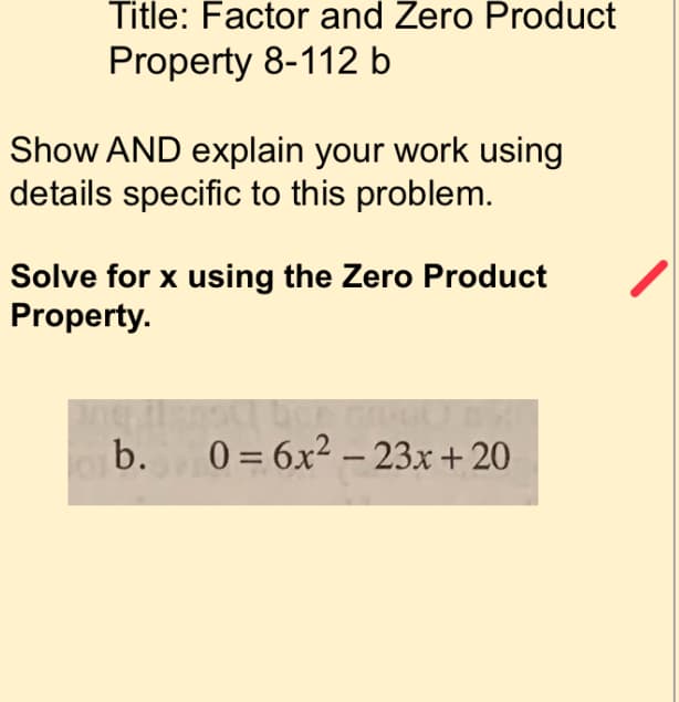 # Factor and Zero Product Property 8-112 b

## Show AND explain your work using details specific to this problem.

### Solve for x using the Zero Product Property.

Given equation:

\[ 0 = 6x^2 - 23x + 20 \]

### Steps to solve:
1. **Factor the quadratic equation:**
   To factor the quadratic equation \(6x^2 - 23x + 20\), look for two binomials such that their product gives back the quadratic equation.
   
2. **Find the factors:**
   The equation can be factored into two binomials, which involves finding two numbers whose product is the constant term (20*6 = 120) and whose sum is the coefficient of the middle term (-23).

3. **Rewrite the middle term using the found factors:**
   Rewrite -23x using the found factors (e.g., -15x and -8x):
   \[ 
   6x^2 - 15x - 8x + 20 
   \]

4. **Factor by grouping:**
   Group the terms:
   \[ 
   (6x^2 - 15x) - (8x - 20) 
   \]
   
   Factor out the common terms from each group:
   \[ 
   3x(2x - 5) - 4(2x - 5) 
   \]
   
   Factor out the common binomial:
   \[ 
   (3x - 4)(2x - 5) 
   \]

5. **Apply the Zero Product Property:**
   Set each factor equal to zero:
   \[ 
   3x - 4 = 0 \quad \text{or} \quad 2x - 5 = 0 
   \]

6. **Solve for x:**
   Solve each equation separately:
   \[ 
   3x - 4 = 0 \implies 3x = 4 \implies x = \frac{4}{3} 
   \]
   
   \[ 
   2x - 5 = 0 \implies 2x = 5 \implies x = \frac{5}{2} 
   \]

### Solution:
The roots of the equation are:
\[ 
x = \frac{4}{3} \quad