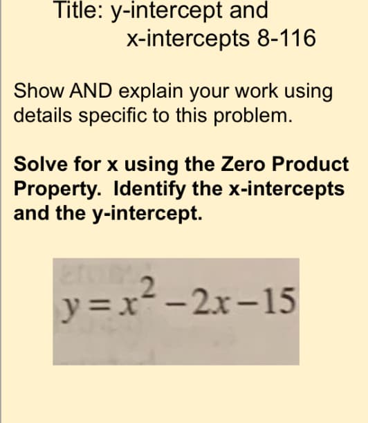 Title: y-intercept and
x-intercepts 8-116
Show AND explain your work using
details specific to this problem.
Solve for x using the Zero Product
Property. Identify the x-intercepts
and the y-intercept.
y = x--2x-15
