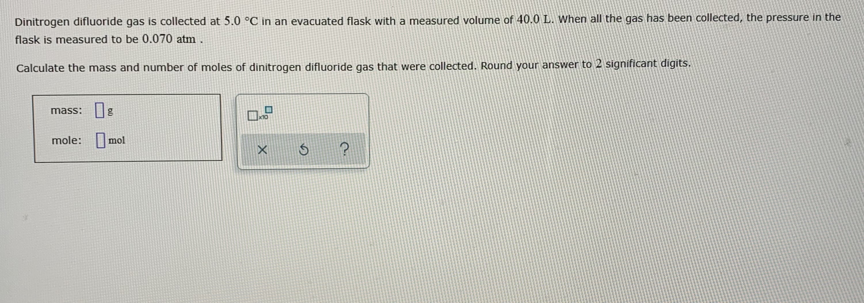 Dinitrogen difluoride gas is collected at 5.0 °C in an evacuated flask with a measured volume of 40.0 L. When all the gas has been collected, the pressure in the
flask is measured to be 0.070 atm.
Calculate the mass and number of moles of dinitrogen difluoride gas that were collected. Round your answer to 2 significant digits.
mass: g
x10
mole: mol
