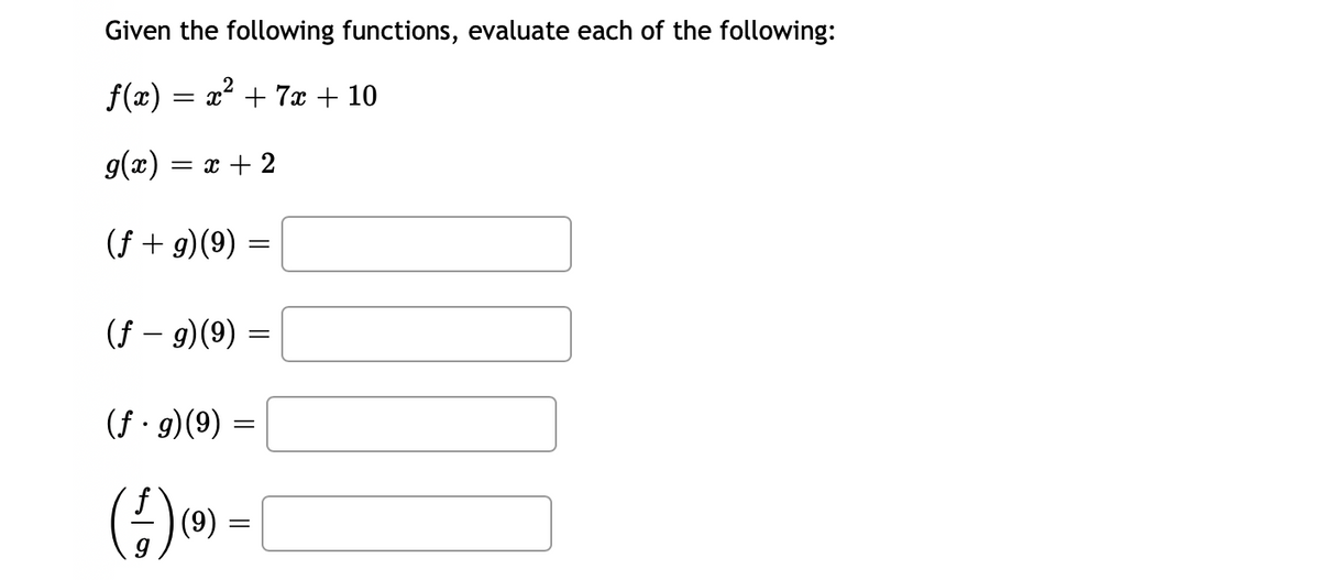 ### Given the following functions, evaluate each of the following:

#### Functions:
\[ f(x) = x^2 + 7x + 10 \]
\[ g(x) = x + 2 \]

### Tasks:
Evaluate the following expressions for \( x = 9 \):

1. \((f + g)(9) = \) (Enter your answer here)
2. \((f - g)(9) = \) (Enter your answer here)
3. \((f \cdot g)(9) = \) (Enter your answer here)
4. \(\left(\frac{f}{g}\right)(9) = \) (Enter your answer here)

### Steps for Evaluation:

1. **Addition of Functions \( (f + g) \):**
   \[ (f + g)(x) = f(x) + g(x) \]
   Substitute \( x = 9 \).

2. **Subtraction of Functions \( (f - g) \):**
   \[ (f - g)(x) = f(x) - g(x) \]
   Substitute \( x = 9 \).

3. **Multiplication of Functions \( (f \cdot g) \):**
   \[ (f \cdot g)(x) = f(x) \cdot g(x) \]
   Substitute \( x = 9 \).

4. **Division of Functions \( \left(\frac{f}{g}\right) \):**
   \[ \left(\frac{f}{g}\right)(x) = \frac{f(x)}{g(x)} \]
   Substitute \( x = 9 \).

### Notes:
- Ensure all computations adhere to order of operations (PEMDAS/BODMAS).
- For division, verify that \( g(x) \neq 0 \) to avoid division by zero errors. 

Please calculate the results and enter them into the provided spaces.