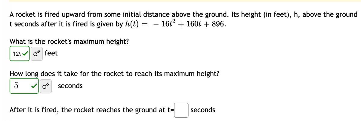 ### Rocket Motion Analysis

A rocket is launched vertically upward from an initial height above the ground. The height \( h \) (in feet) of the rocket above the ground \( t \) seconds after launch is modeled by the quadratic equation:

\[ h(t) = -16t^2 + 160t + 896. \]

This equation provides crucial information about the rocket’s trajectory over time.

#### 1. Determining the Rocket's Maximum Height
To find the maximum height the rocket reaches, we need to identify the vertex of the parabolic equation \( h(t) \). The maximum or minimum value of a quadratic function \( ax^2 + bx + c \) occurs at \( t = -\frac{b}{2a} \).

For the given equation:
\[ a = -16, \, b = 160 \]

The time \( t \) at which the rocket reaches its maximum height is:
\[ t = -\frac{b}{2a} = -\frac{160}{2(-16)} = 5 \text{ seconds} \]

Now, substituting \( t = 5 \) back into the height function to find the maximum height:
\[ h(5) = -16(5)^2 + 160(5) + 896 = -16(25) + 800 + 896 \]
\[ h(5) = -400 + 800 + 896 = 1296 \text{ feet} \]

Therefore, the **rocket's maximum height** is **1296 feet**.

#### 2. Time to Reach Maximum Height
As calculated above, the rocket reaches its maximum height at:
\[ t = 5 \text{ seconds} \]

#### 3. Time to Hit the Ground
To determine when the rocket returns to the ground, we set the height equation to zero and solve for \( t \):

\[ 0 = -16t^2 + 160t + 896 \]

This can be solved using the quadratic formula \( t = \frac{-b \pm \sqrt{b^2 - 4ac}}{2a} \):

\[ a = -16, \, b = 160, \, c = 896 \]

\[ t = \frac{-160 \pm \sqrt{160^2 - 4(-16)(896)}}{2(-16)} \]
\[ t = \frac{-160 \