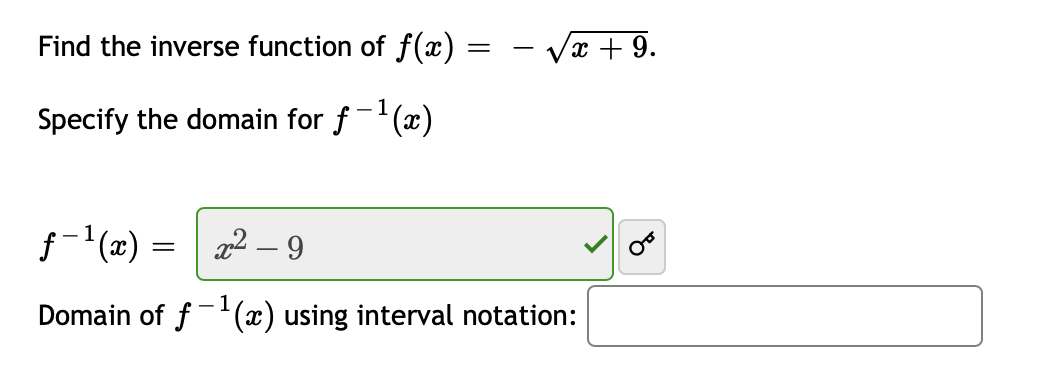 ### Finding the Inverse Function

To find the inverse function of \( f(x) = -\sqrt{x + 9} \):

1. **Replace \( f(x) \) with \( y \):**
   \[
   y = -\sqrt{x + 9}
   \]

2. **Swap \( x \) and \( y \):**
   \[
   x = -\sqrt{y + 9}
   \]

3. **Solve for \( y \):**
   \[
   -x = \sqrt{y + 9}
   \]
   \[
   x^2 = y + 9
   \]
   \[
   y = x^2 - 9
   \]

Therefore, the inverse function \( f^{-1}(x) \) is:
\[
f^{-1}(x) = x^2 - 9
\]

### Specifying the Domain

To find the domain of \( f^{-1}(x) \):

Consider the domain of the original function \( f(x) = -\sqrt{x + 9} \). The expression inside the square root, \( x + 9 \), must be non-negative, so:
\[
x + 9 \geq 0
\]
\[
x \geq -9
\]

Since the original function \( f(x) \) outputs non-positive values (the negative square root), the range of \( f(x) \) (which becomes the domain of \( f^{-1}(x) \)) is:
\[
(-\infty, 0]
\]

Thus, the domain of \( f^{-1}(x) \) using interval notation is:
\[
(-\infty, 0]
\]
