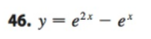 **Problem 46:** 

The given function is:

\[ y = e^{2x} - e^x \]

In this expression, \(e\) is the base of the natural logarithm. This equation represents a difference between two exponential functions with bases \(e\), where the exponents are \(2x\) and \(x\) respectively.

**Explanation:** 

- The term \(e^{2x}\) grows rapidly as \(x\) increases because the exponent is multiplied by 2.
- The term \(e^x\) also grows exponentially, but at a slower rate compared to \(e^{2x}\).
- The function \(y = e^{2x} - e^x\) will demonstrate behavior based on the rates of growth of these exponential components. At larger values of \(x\), \(e^{2x}\) will dominate the expression.

This function might be further explored by analyzing its derivatives, finding critical points, or evaluating its limits at specific values of \(x\).