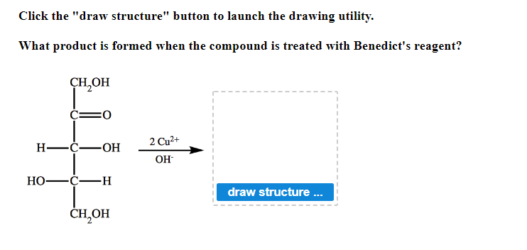 **Oxidation Reaction with Benedict's Reagent**

### Objective:
To determine the product formed when a specific compound is treated with Benedict's reagent.

### Instructions:
Click the "draw structure" button to launch the drawing utility.

### Reaction Overview:
When the compound shown in the image is treated with Benedict's reagent, a specific product is formed.

### Chemical Equation and Structure:
The compound shown in the image is D-glucose.

#### Structure of Reactant (D-glucose):
```
   CH2OH
    |
  C=O
    |
  H-C-OH
    |
  HO-C-H
    |
  H-C-OH
    |
  CH2OH
```

#### Reagent:
- Benedict's Reagent: Contains \( Cu^{2+} \) ions in an alkaline solution.

#### Reaction Mechanism:
When D-glucose is treated with Benedict's reagent, the aldehyde group (CHO) in D-glucose is oxidized to a carboxylic acid group (COOH), producing gluconic acid.

### Expected Product:
Structure of the product after reaction with Benedict's reagent:
```
   CH2OH
    |
  C=O
    |
  H-C-OH
    |
  HO-C-H
    |
  H-C-OH
    |
  COOH
```
D-Gluconic acid is formed as the product of this reaction.

### Interactive Component:
To visualize and draw the oxidation product, please click the "draw structure" button below.

<button id="draw-structure">draw structure ... </button>